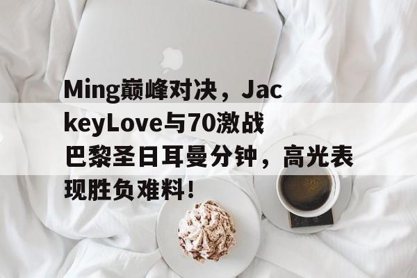 AYX-包含Ming巅峰对决，JackeyLove与70激战巴黎圣日耳曼分钟，高光表现胜负难料！的词条